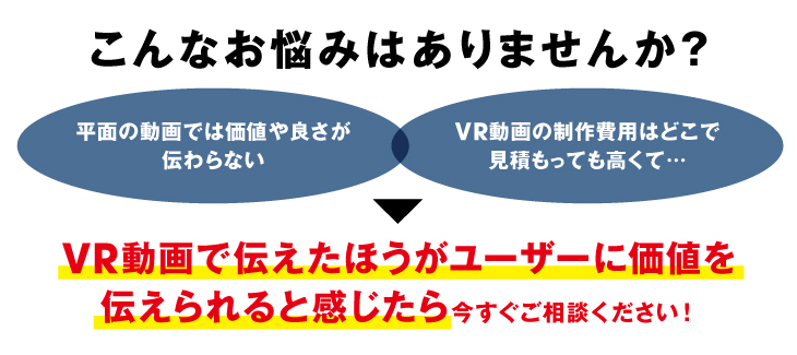 こんなお悩みはありませんか？
平面の動画では価値や良さが伝わらない
VR動画の制作費用はどこで見積もっても高くて…
VR動画で伝えたほうがユーザーに価値を
伝えられると感じたら今すぐご相談ください！